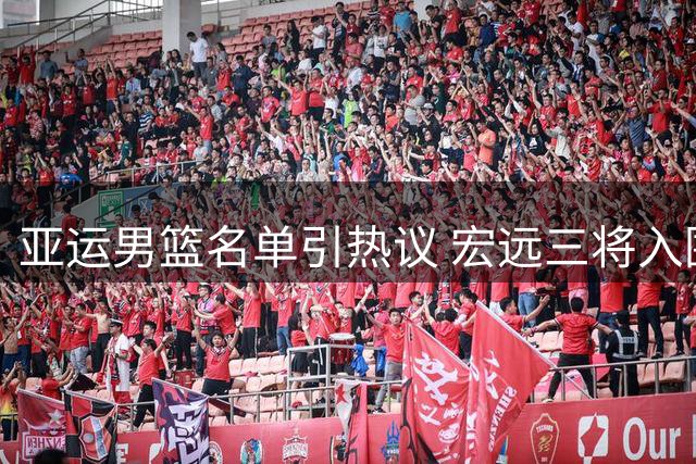 亚运男篮名单引热议 宏远三将入围徐杰落选成焦点