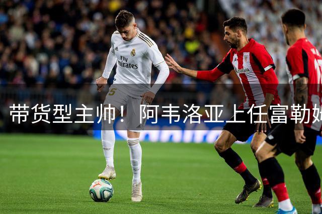 带货型主帅！阿韦洛亚上任富勒姆 今夏从皇马连签3人保留二转