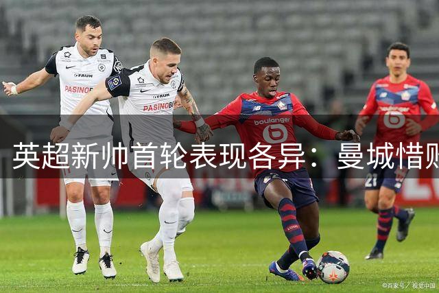 英超新帅首轮表现各异：曼城惜败，切尔西揭幕即破门却现隐患
