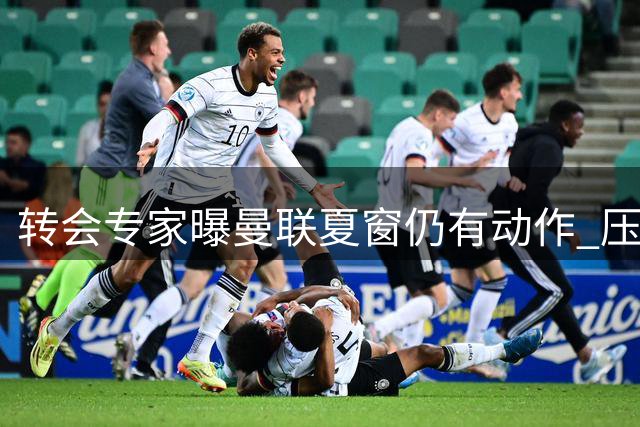 转会专家曝曼联夏窗仍有动作 压哨签约或成关键