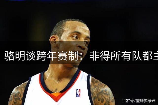 骆明谈跨年赛制：非得所有队都主客循环？引入混抽赛制就解决了