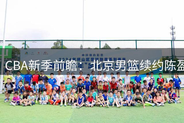 CBA新季前瞻：北京男篮续约陈盈骏，多队阵容调整引关注